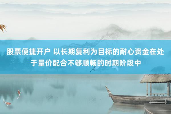 股票便捷开户 以长期复利为目标的耐心资金在处于量价配合不够顺畅的时期阶段中