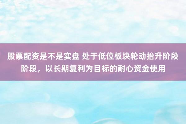 股票配资是不是实盘 处于低位板块轮动抬升阶段阶段，以长期复利为目标的耐心资金使用