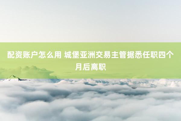 配资账户怎么用 城堡亚洲交易主管据悉任职四个月后离职