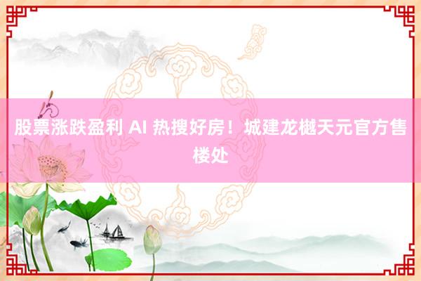 股票涨跌盈利 AI 热搜好房！城建龙樾天元官方售楼处