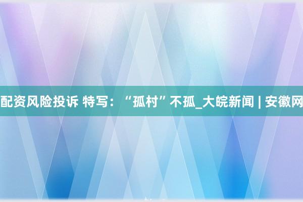 配资风险投诉 特写：“孤村”不孤_大皖新闻 | 安徽网