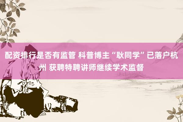 配资排行是否有监管 科普博主“耿同学”已落户杭州 获聘特聘讲师继续学术监督