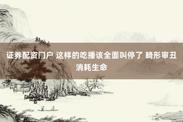 证券配资门户 这样的吃播该全面叫停了 畸形审丑消耗生命