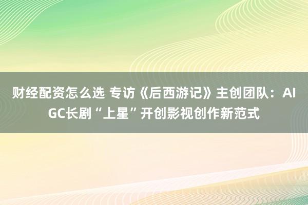 财经配资怎么选 专访《后西游记》主创团队：AIGC长剧“上星”开创影视创作新范式