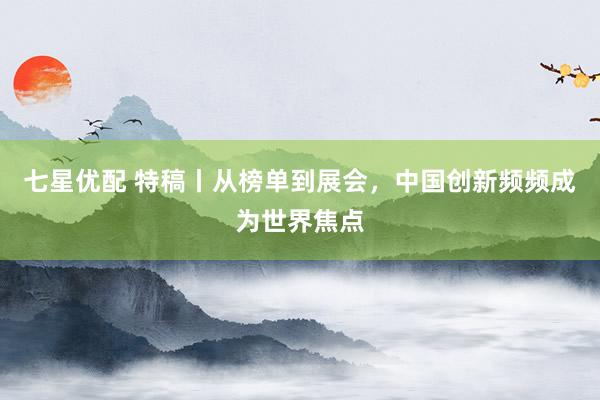 七星优配 特稿丨从榜单到展会，中国创新频频成为世界焦点