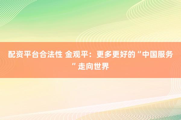 配资平台合法性 金观平：更多更好的“中国服务”走向世界