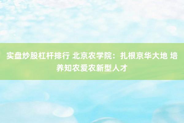 实盘炒股杠杆排行 北京农学院：扎根京华大地 培养知农爱农新型人才