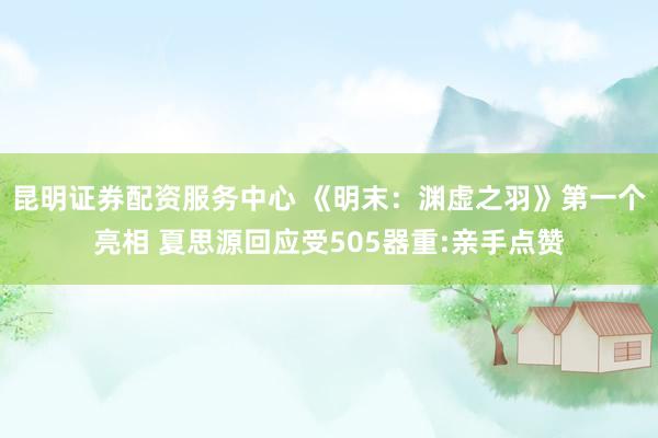 昆明证券配资服务中心 《明末：渊虚之羽》第一个亮相 夏思源回应受505器重:亲手点赞