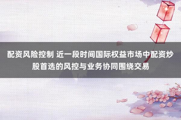 配资风险控制 近一段时间国际权益市场中配资炒股首选的风控与业务协同围绕交易