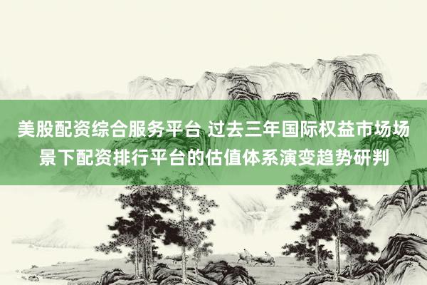 美股配资综合服务平台 过去三年国际权益市场场景下配资排行平台的估值体系演变趋势研判