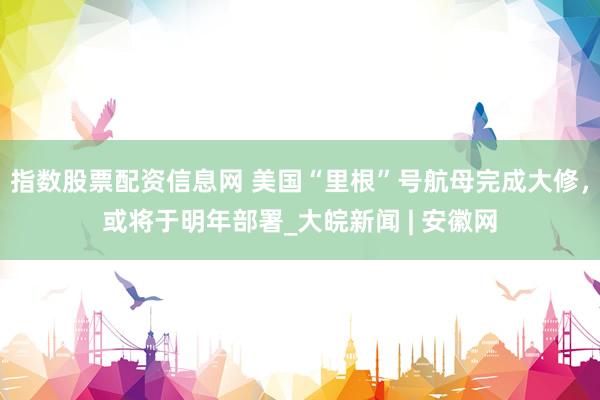 指数股票配资信息网 美国“里根”号航母完成大修,或将于明年部署_大皖新闻 | 安徽网