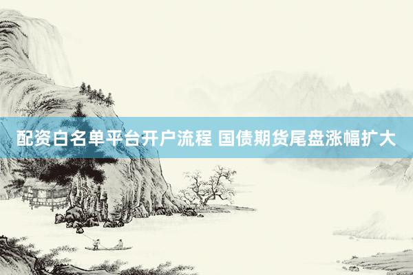 配资白名单平台开户流程 国债期货尾盘涨幅扩大