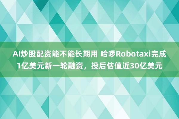 AI炒股配资能不能长期用 哈啰Robotaxi完成1亿美元新一轮融资，投后估值近30亿美元