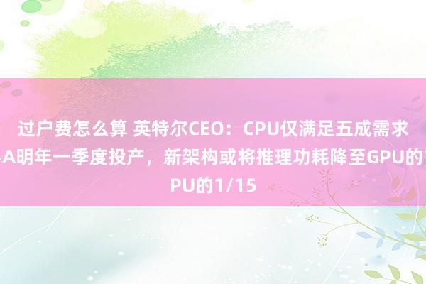 过户费怎么算 英特尔CEO：CPU仅满足五成需求，14A明年一季度投产，新架构或将推理功耗降至GPU的1/15