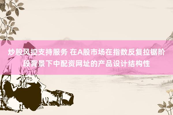 炒股风控支持服务 在A股市场在指数反复拉锯阶段背景下中配资网址的产品设计结构性