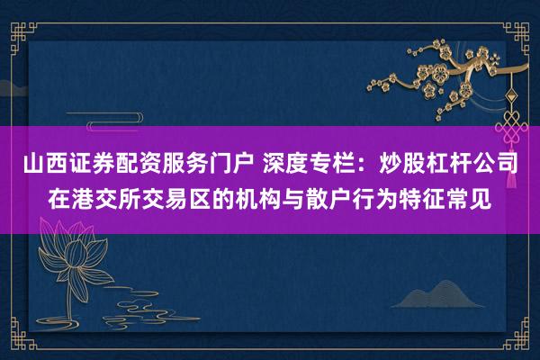 山西证券配资服务门户 深度专栏：炒股杠杆公司在港交所交易区的机构与散户行为特征常见