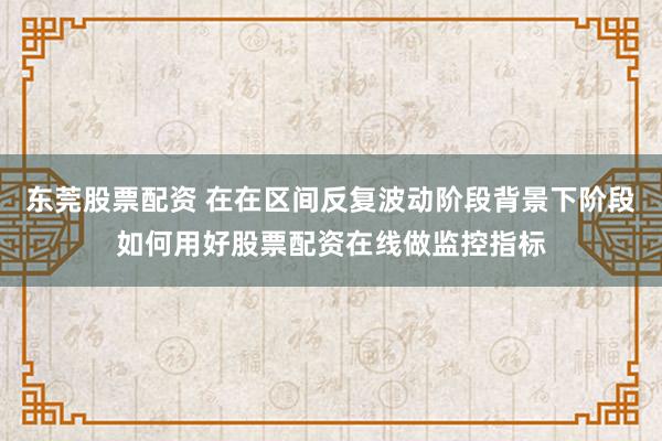 东莞股票配资 在在区间反复波动阶段背景下阶段如何用好股票配资在线做监控指标