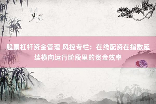 股票杠杆资金管理 风控专栏：在线配资在指数延续横向运行阶段里的资金效率