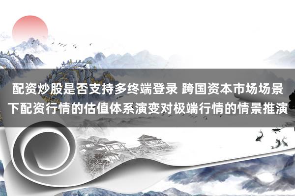 配资炒股是否支持多终端登录 跨国资本市场场景下配资行情的估值体系演变对极端行情的情景推演