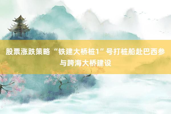 股票涨跌策略 “铁建大桥桩1”号打桩船赴巴西参与跨海大桥建设