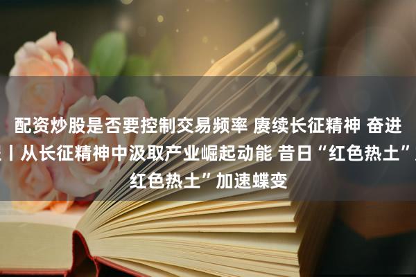 配资炒股是否要控制交易频率 赓续长征精神 奋进复兴征程丨从长征精神中汲取产业崛起动能 昔日“红色热土”加速蝶变