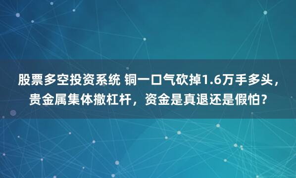 股票多空投资系统 铜一口气砍掉1.6万手多头，贵金属集体撤杠杆，资金是真退还是假怕？