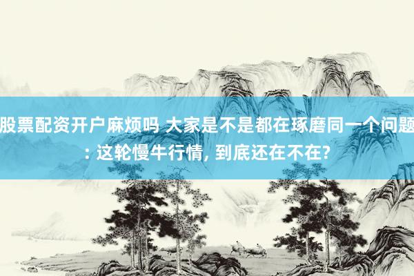 股票配资开户麻烦吗 大家是不是都在琢磨同一个问题: 这轮慢牛行情, 到底还在不在?