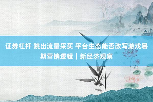 证券杠杆 跳出流量采买 平台生态能否改写游戏暑期营销逻辑｜新经济观察