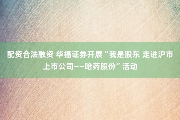 配资合法融资 华福证券开展“我是股东 走进沪市上市公司——哈药股份”活动