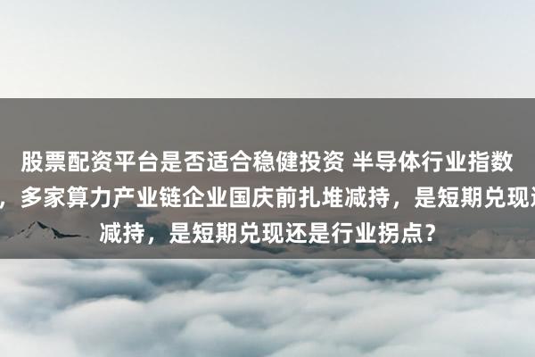 股票配资平台是否适合稳健投资 半导体行业指数年内涨超60%，多家算力产业链企业国庆前扎堆减持，是短期兑现还是行业拐点？