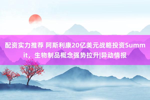 配资实力推荐 阿斯利康20亿美元战略投资Summit，生物制品概念强势拉升|异动情报
