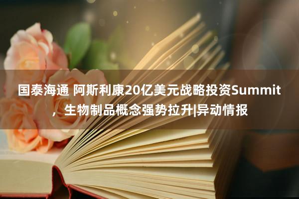 国泰海通 阿斯利康20亿美元战略投资Summit，生物制品概念强势拉升|异动情报