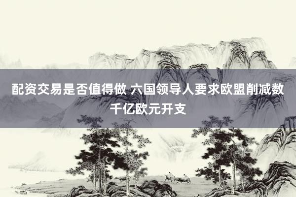 配资交易是否值得做 六国领导人要求欧盟削减数千亿欧元开支