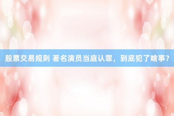 股票交易规则 著名演员当庭认罪,到底犯了啥事?