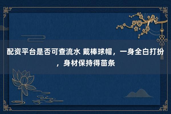 配资平台是否可查流水 戴棒球帽，一身全白打扮，身材保持得苗条