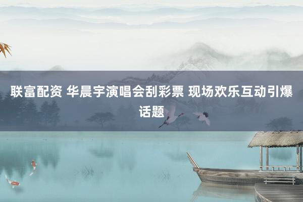 联富配资 华晨宇演唱会刮彩票 现场欢乐互动引爆话题