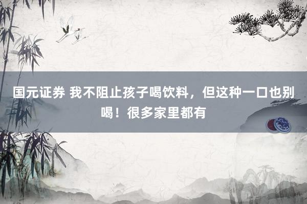 国元证券 我不阻止孩子喝饮料，但这种一口也别喝！很多家里都有