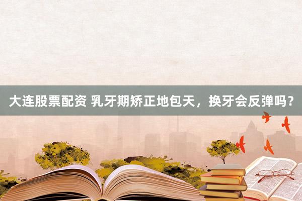 大连股票配资 乳牙期矫正地包天，换牙会反弹吗？