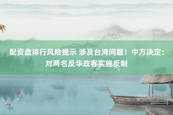 配资盘排行风险提示 涉及台湾问题！中方决定：对两名反华政客实施反制