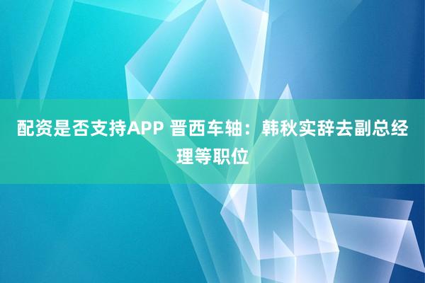 配资是否支持APP 晋西车轴：韩秋实辞去副总经理等职位