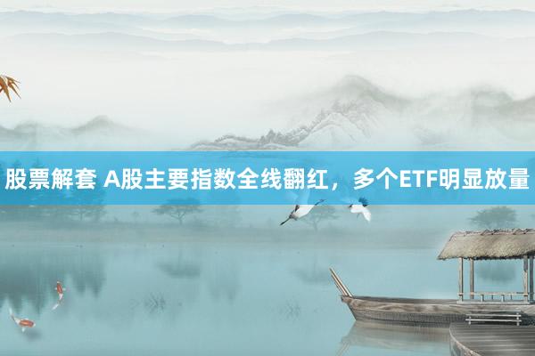股票解套 A股主要指数全线翻红，多个ETF明显放量