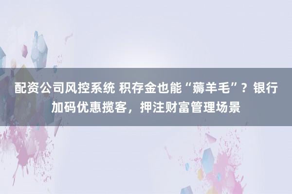 配资公司风控系统 积存金也能“薅羊毛”？银行加码优惠揽客，押注财富管理场景