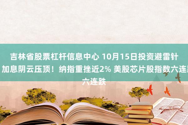 吉林省股票杠杆信息中心 10月15日投资避雷针：加息阴云压顶！纳指重挫近2% 美股芯片股指数六连跌
