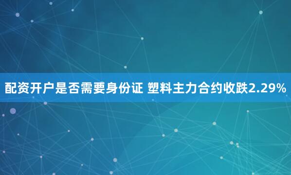 配资开户是否需要身份证 塑料主力合约收跌2.29%