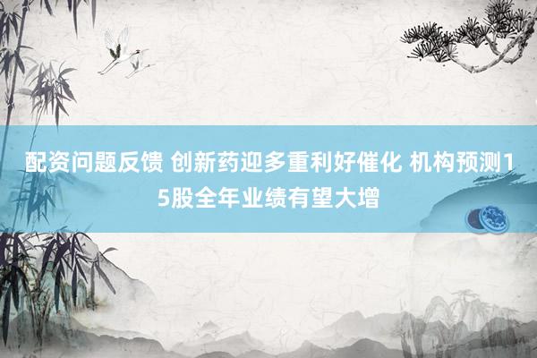 配资问题反馈 创新药迎多重利好催化 机构预测15股全年业绩有望大增
