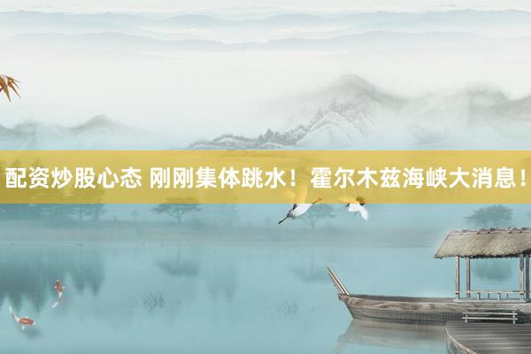配资炒股心态 刚刚集体跳水！霍尔木兹海峡大消息！