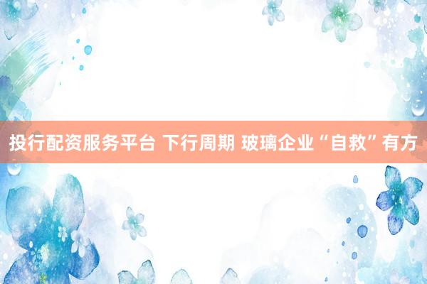 投行配资服务平台 下行周期 玻璃企业“自救”有方