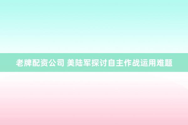老牌配资公司 美陆军探讨自主作战运用难题