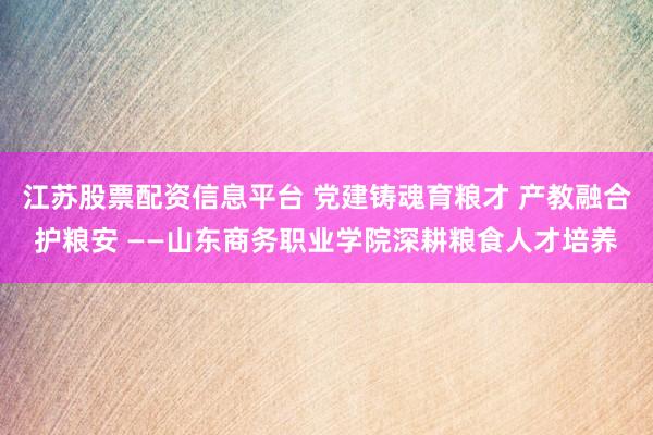 江苏股票配资信息平台 党建铸魂育粮才 产教融合护粮安 ——山东商务职业学院深耕粮食人才培养