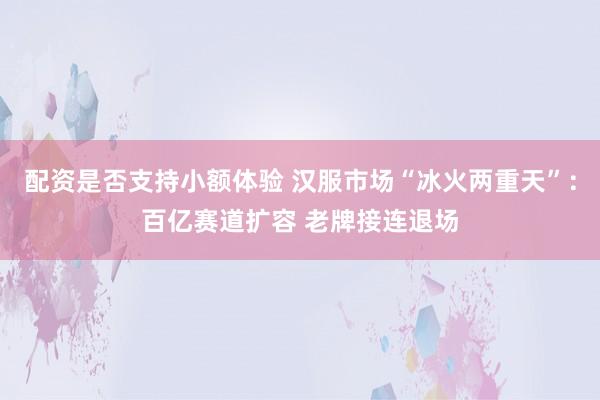 配资是否支持小额体验 汉服市场“冰火两重天”:百亿赛道扩容 老牌接连退场